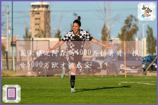 国米锁定阿森纳4000万镑弃将，报价5000万欧才能成交