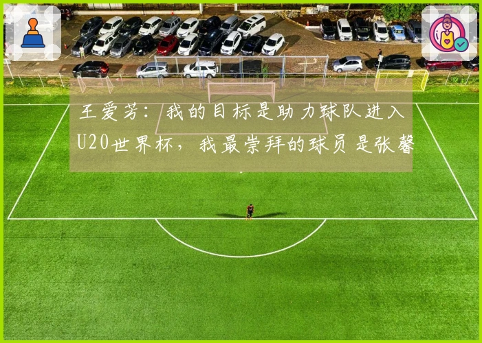 王爱芳：我的目标是助力球队进入U20世界杯，我最崇拜的球员是张馨