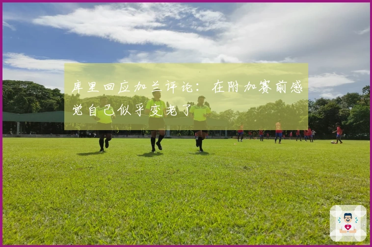 库里回应加兰评论：在附加赛前感觉自己似乎变老了