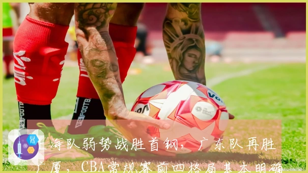 上海队弱势战胜首钢，广东队再胜广厦，CBA常规赛前四格局基本明确