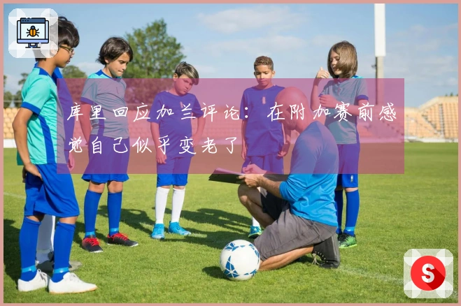 库里回应加兰评论：在附加赛前感觉自己似乎变老了