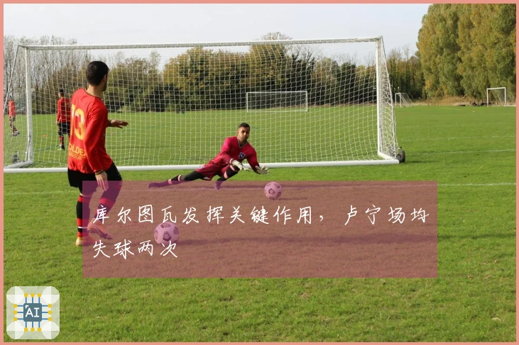 库尔图瓦发挥关键作用，卢宁场均失球两次