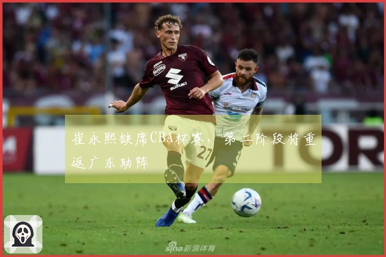 崔永熙缺席CBA杯赛，第二阶段将重返广东助阵