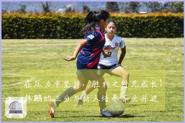 在压力中坚持，胜利之外见成长！韩鹏的三分与新人培养齐头并进