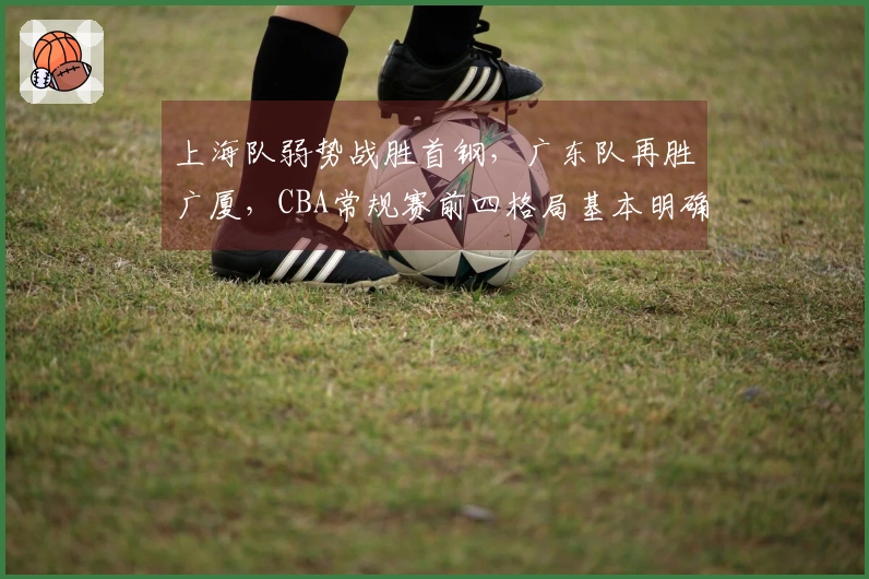 上海队弱势战胜首钢，广东队再胜广厦，CBA常规赛前四格局基本明确