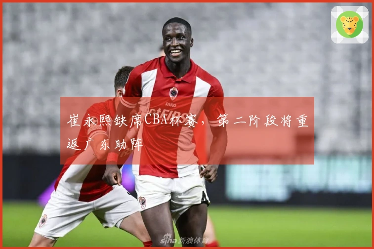 崔永熙缺席CBA杯赛，第二阶段将重返广东助阵