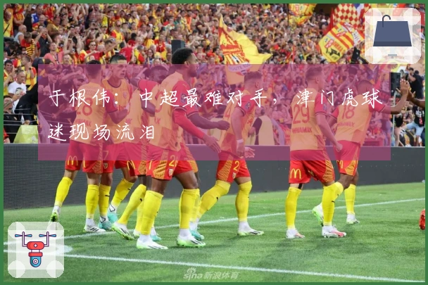 于根伟：中超最难对手，津门虎球迷现场流泪