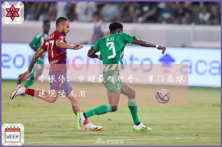 于根伟：中超最难对手，津门虎球迷现场流泪