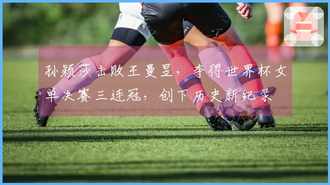 孙颖莎击败王曼昱，夺得世界杯女单决赛三连冠，创下历史新纪录